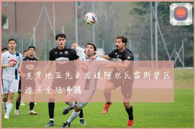 克罗地亚先丢后追阿尔瓦雷斯禁区造点全场沸腾