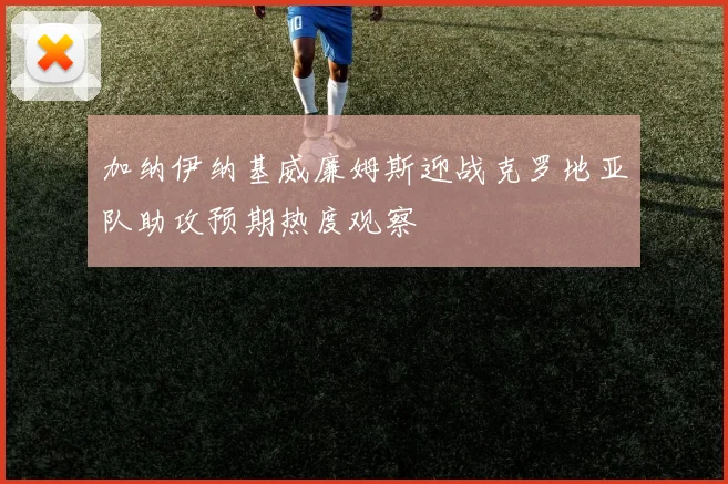 加纳伊纳基威廉姆斯迎战克罗地亚队助攻预期热度观察