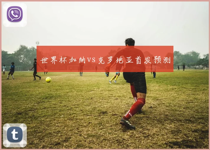 世界杯加纳vs克罗地亚首发预测