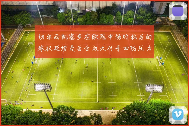 切尔西凯塞多在欧冠中场对抗后的球权延续是否会放大对手回防压力