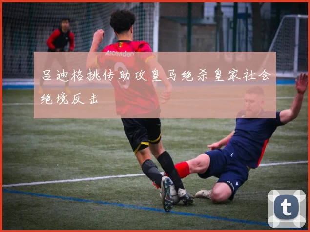 吕迪格挑传助攻皇马绝杀皇家社会绝境反击