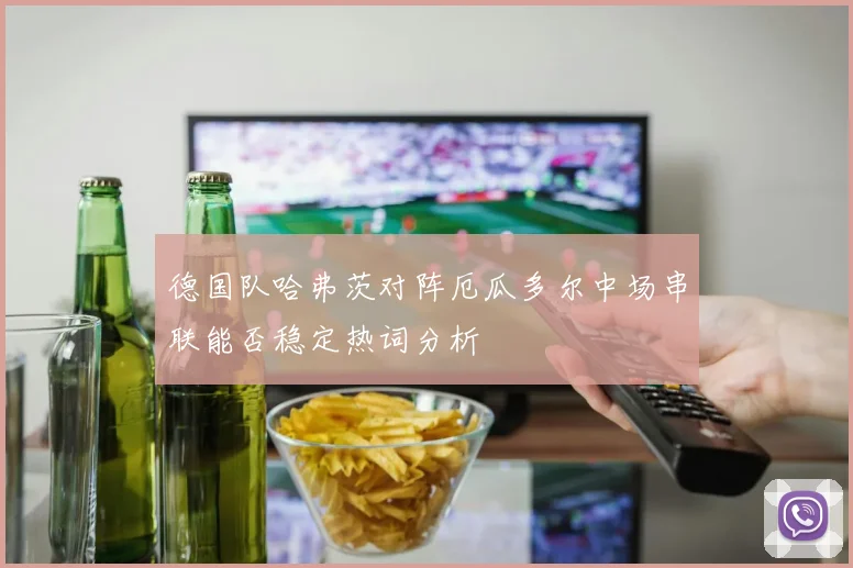 德国队哈弗茨对阵厄瓜多尔中场串联能否稳定热词分析