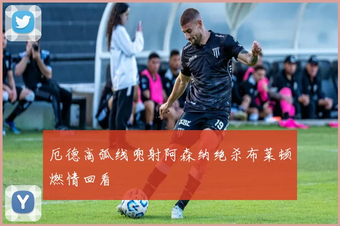 厄德高弧线兜射阿森纳绝杀布莱顿燃情回看