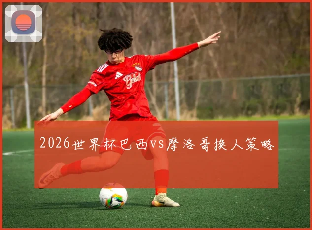 2026世界杯巴西vs摩洛哥换人策略