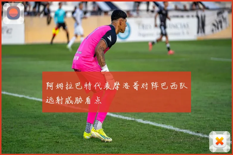 阿姆拉巴特代表摩洛哥对阵巴西队远射威胁看点