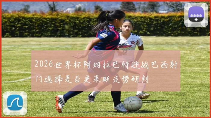 2026世界杯阿姆拉巴特迎战巴西射门选择是否更果断走势研判