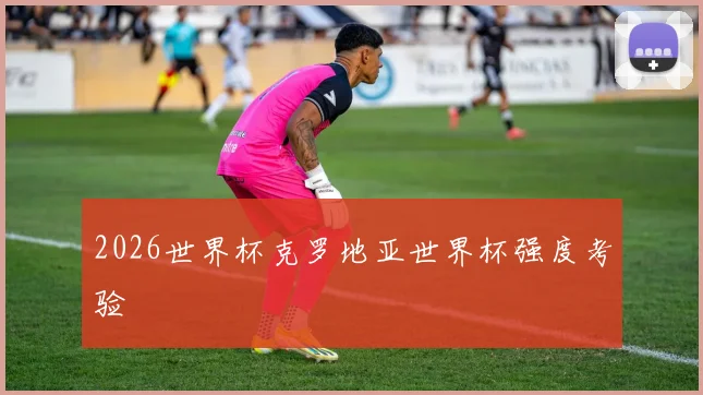 2026世界杯克罗地亚世界杯强度考验