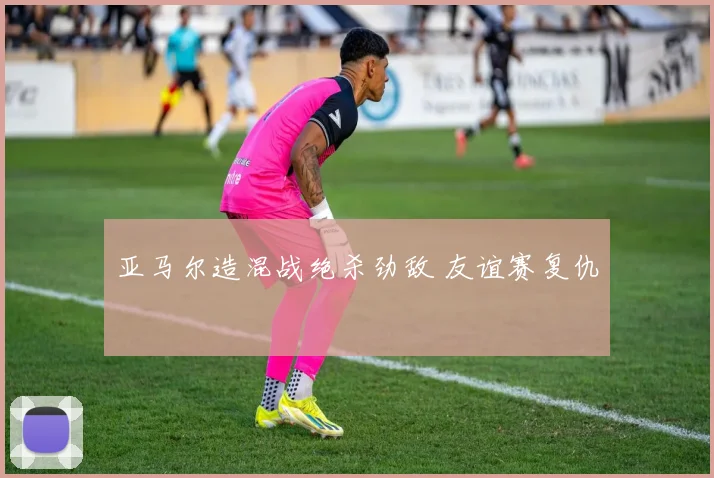 亚马尔造混战绝杀劲敌 友谊赛复仇
