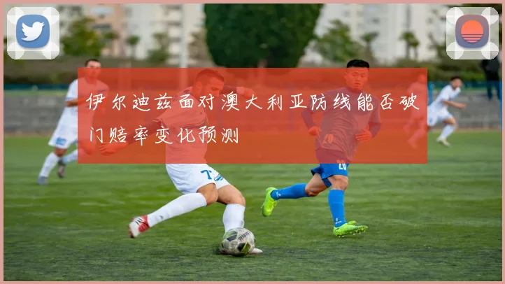 伊尔迪兹面对澳大利亚防线能否破门赔率变化预测