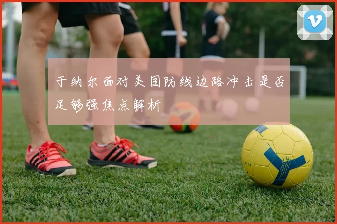 于纳尔面对美国防线边路冲击是否足够强焦点解析