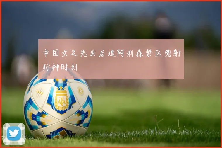 中国女足先丢后追阿利森禁区兜射封神时刻