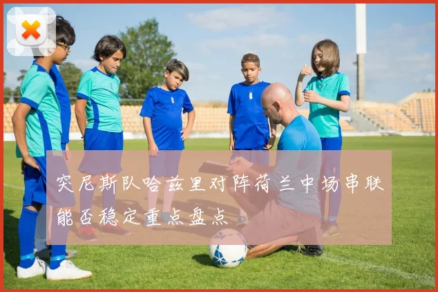 突尼斯队哈兹里对阵荷兰中场串联能否稳定重点盘点