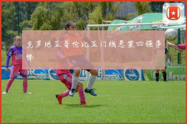 克罗地亚哥伦比亚门线悬案四强争锋