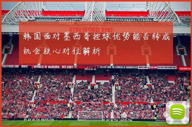韩国面对墨西哥控球优势能否转成机会核心对位解析