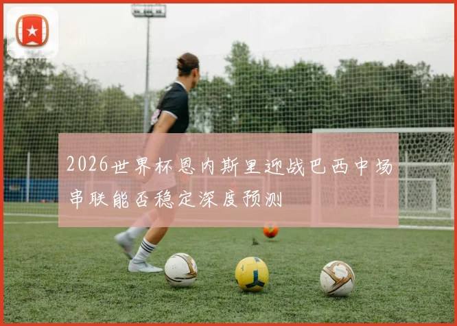 2026世界杯恩内斯里迎战巴西中场串联能否稳定深度预测