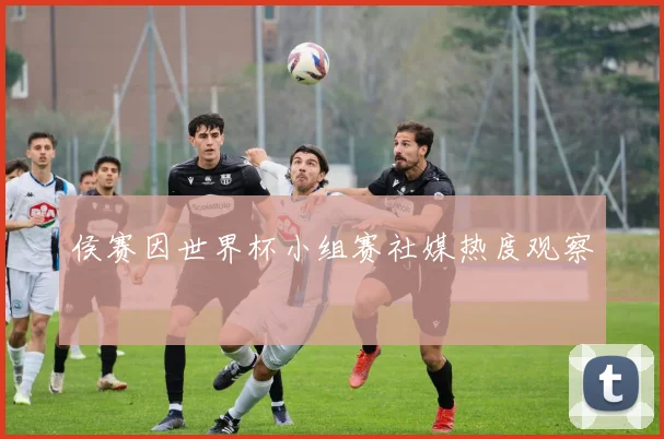 侯赛因世界杯小组赛社媒热度观察