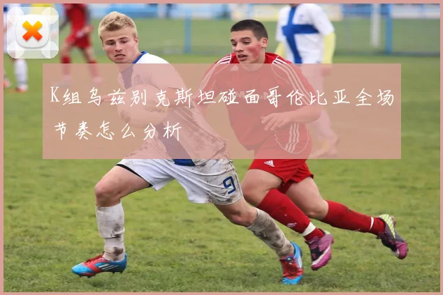 K组乌兹别克斯坦碰面哥伦比亚全场节奏怎么分析