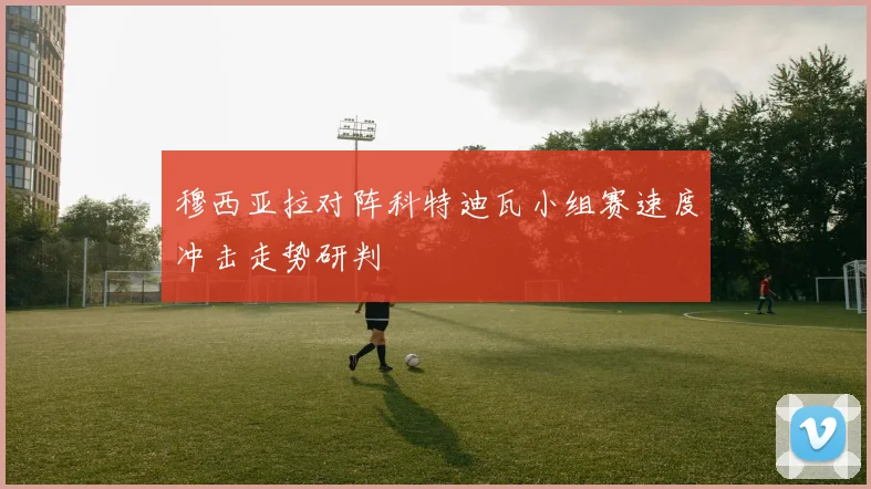 穆西亚拉对阵科特迪瓦小组赛速度冲击走势研判