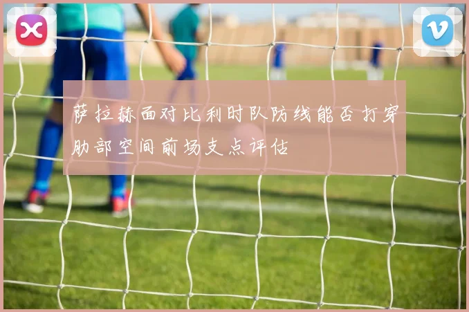萨拉赫面对比利时队防线能否打穿肋部空间前场支点评估